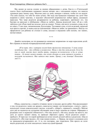 Юлия Гиппенрейтер: «Общаться с ребенком. Как?»
Мы далеко не всегда следим за своими обращениями к детям. Как-то в «Учительской
газете» было опубликовано покаянное письмо матери: она с опозданием поняла, что нанесла
душевную рану своему сыну. Мальчик ушел из дома, написав в записке, чтобы его не искали:
«Ты сама сказала, что тебе без меня лучше». Вот ведь как буквально понимают нас дети! Они
искренни в своих чувствах, и наделяют абсолютной искренностью любую фразу, сказанную
взрослым. Чем чаще родители раздражаются на ребенка, одергивают, критикуют его, тем
быстрее он приходит к обобщению: «Меня не любят». Доводы родителей типа: «Я же о тебе
забочусь» или «Ради твоей же пользы» дети не слышат. Точнее, они могут услышать слова, но не
их смысл. У них своя, эмоциональная, бухгалтерия. Тон важнее слов, и если он резкий, сердитый
или просто строгий, то вывод всегда однозначный: «Меня не любят, не принимают». Иногда это
оформляется для ребенка не столько в слова, сколько в ощущение себя плохим, «не таким»,
несчастливым.
* * *
Давайте посмотрим, во что развивается «комплекс непринятия» по мере взросления детей.
Вот отрывок из письма четырнадцатилетней девочки.
«Я не верю, что с матерью могут быть дружеские отношения. У меня самые
нелюбимые дни – это суббота и воскресенье. Мама в эти дни меня ругает. Если бы
она со мной, вместо того чтобы орать, говорила по-человечески, я бы ее лучше
поняла… Ее тоже можно понять, она хочет сделать из меня хорошего человека, а
получает несчастного. Мне надоело так жить. Прошу у вас помощи! Помогите
мне!!!».
Обида, одиночество, а порой и отчаяние звучат в письмах других ребят. Они рассказывают
о том, что родители с ними «не дружат», никогда не говорят «по-человечески», «тычут», «орут»,
используют только повелительные глаголы: «сделай!», «убери!», «принеси!», «помой!». Многие
дети уже не надеются на улучшение обстановки дома и ищут помощи на стороне. Обращаясь в
редакцию газет и журналов («Помогите!», «Что мне делать?», «Не могу дальше так жить!»), все
дети до одного меняют имена, не приводят обратного адреса. «Если родители узнают –
прибьют». И через все это порой пробиваются нотки теплой детской заботы о родителях: «Как ее
успокоить?», «Им тоже трудно», «Ее тоже можно понять…». Правда, так пишут в основном дети
до тринадцати-четырнадцати лет. А те, кто постарше, уже очерствели. Они просто не хотят
видеть родителей, не хотят находиться с ними под одной крышей.
11
 