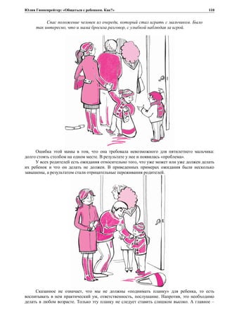 Юлия Гиппенрейтер: «Общаться с ребенком. Как?»
Спас положение человек из очереди, который стал играть с мальчиком. Было
так интересно, что и мама бросила разговор, с улыбкой наблюдая за игрой.
Ошибка этой мамы в том, что она требовала невозможного для пятилетнего мальчика:
долго стоять столбом на одном месте. В результате у нее и появилась «проблема».
У всех родителей есть ожидания относительно того, что уже может или уже должен делать
их ребенок и что он делать не должен. В приведенных примерах ожидания были несколько
завышены, а результатом стали отрицательные переживания родителей.
Сказанное не означает, что мы не должны «поднимать планку» для ребенка, то есть
воспитывать в нем практический ум, ответственность, послушание. Напротив, это необходимо
делать в любом возрасте. Только эту планку не следует ставить слишком высоко. А главное –
110
 