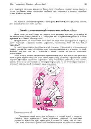 Юлия Гиппенрейтер: «Общаться с ребенком. Как?»
стоит последить за своими реакциями. Знание того, что ребенок осваивает новую высоту и
осечки неизбежны, может значительно прибавить вам терпимости и позволит спокойнее
относиться к его неудачам.
* * *
Мы подошли к последнему правилу в этом уроке. Правило 9, пожалуй, самое сложное,
хотя записать его можно очень коротко:
Старайтесь не присваивать себе эмоциональные проблемы ребенка.
О чем здесь идет речь? Раньше мы говорили о том, как важно передавать детям заботу об
их повседневных делах (Правила 4 и 5). Теперь речь идет о переживаниях ребенка и о наших
чрезмерных волнениях по поводу детей.
Не приходилось ли вам слышать такие слова от детей (чаще от подростков и старше) в
адрес родителей: «Перестань плакать (нервничать, паниковать), этим ты мне только
мешаешь!»?
За такими словами стоит потребность детей отделяться от родителей и в эмоциональном
смысле: учиться быть самостоятельными перед лицом напряженных, а то и опасных ситуаций.
Конечно, они при этом могут нуждаться в нашем участии, но участии деликатном,
ненавязчивом.
А что делать с нашими собственными переживаниями? Ведь рано или поздно приходится
идти на риск впервые отпустить сына одного через улицу, разрешить взрослеющей дочери
встретить Новый год в компании сверстников. Наше беспокойство оправдано, и мы, конечно,
должны принять все зависящие от нас меры предосторожности. Но как при этом разговаривать с
ребенком? Уверена, что «Я-сообщение» здесь незаменимо.
Расскажу один случай.
Пятнадцатилетний подросток собирается в горный поход с друзьями.
Родители очень тревожатся: поход предстоит серьезный, со снежными
перевалами, переходами через горные реки. И мальчик не будет у них на глазах.
Мама, хотя и знакомая с правильными методами общения, не удержалась: «Очень
111
 