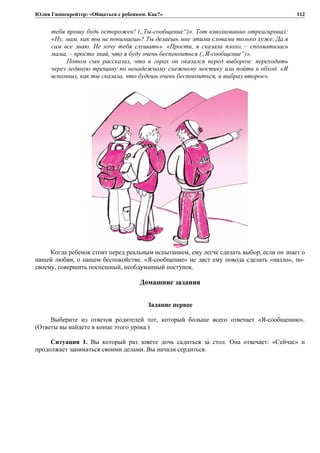 Юлия Гиппенрейтер: «Общаться с ребенком. Как?»
тебя прошу будь осторожен! („Ты-сообщение“)». Тот взволнованно отреагировал:
«Ну, мам, как ты не понимаешь? Ты делаешь мне этими словами только хуже. Да я
сам все знаю. Не хочу тебя слушать». «Прости, я сказала плохо, – спохватилась
мама, – просто знай, что я буду очень беспокоиться („Я-сообщение“)».
Потом сын рассказал, что в горах он оказался перед выбором: переходить
через ледяную трещину по ненадежному снежному мостику или пойти в обход. «Я
вспомнил, как ты сказала, что будешь очень беспокоиться, и выбрал второе».
Когда ребенок стоит перед реальным испытанием, ему легче сделать выбор, если он знает о
нашей любви, о нашем беспокойстве. «Я-сообщение» не даст ему повода сделать «назло», по-
своему, совершить поспешный, необдуманный поступок.
Домашние задания
Задание первое
Выберите из ответов родителей тот, который больше всего отвечает «Я-сообщению».
(Ответы вы найдете в конце этого урока.)
Ситуация 1. Вы который раз зовете дочь садиться за стол. Она отвечает: «Сейчас» и
продолжает заниматься своими делами. Вы начали сердиться.
112
 
