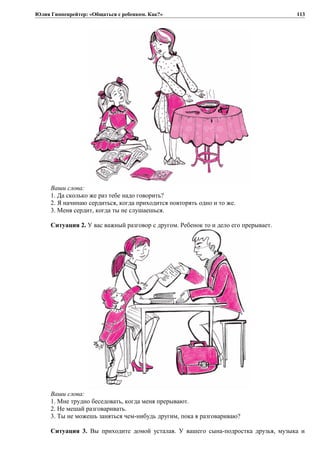Юлия Гиппенрейтер: «Общаться с ребенком. Как?»
Ваши слова:
1. Да сколько же раз тебе надо говорить?
2. Я начинаю сердиться, когда приходится повторять одно и то же.
3. Меня сердит, когда ты не слушаешься.
Ситуация 2. У вас важный разговор с другом. Ребенок то и дело его прерывает.
Ваши слова:
1. Мне трудно беседовать, когда меня прерывают.
2. Не мешай разговаривать.
3. Ты не можешь заняться чем-нибудь другим, пока я разговариваю?
Ситуация 3. Вы приходите домой усталая. У вашего сына-подростка друзья, музыка и
113
 