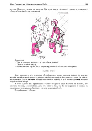 Юлия Гиппенрейтер: «Общаться с ребенком. Как?»
веселье. На столе – следы их чаепития. Вы испытываете смешанное чувство раздражения и
обиды («Хоть бы обо мне подумал!»).
Ваши слова:
1. Тебе не приходит в голову, что я могу быть усталой?!
2. Уберите за собой посуду.
3. Меня обижает и сердит, когда я прихожу усталая и застаю дома беспорядок.
Задание второе
Хочу напомнить, что используя «Я-сообщение», важно называть именно то чувство,
которое вы сейчас испытываете, и именно такой интенсивности. Оказывается, это не так просто:
мы привыкли думать о словах, которые надо сказать ребенку, а не о наших чувствах, которые
порой загоняем внутрь.
В этом задании вам предлагается больше послушать себя. Сначала не думайте, что
ответить ребенку, а попытайтесь дать себе отчет в том, что бы вы пережили в каждом из
приводимых ниже случаев. Заполните сначала только столбец II.
Первый пример – образец.
114
 