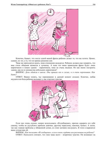 Юлия Гиппенрейтер: «Общаться с ребенком. Как?»
Конечно, бывает, что после одной вашей фразы ребенок делает то, что вы хотите. Ценно,
однако, не это, а то, что он принял решение сам.
Чаще же приходится ждать, пока отношения наладятся. Ребенок должен еще поверить, что
ваш стиль общения меняется к лучшему. А пока что ваша правильная фраза будет лишь
кирпичиком в новом здании – кирпичиком, пока не очень видным. Но как иначе построить
здание, как не из множества небольших кирпичиков?
ВОПРОС: Дочь обидели в школе. Она пришла вся в слезах, и я очень переживаю. Как
быть?
ОТВЕТ: Важно понять, чье переживание в данный момент сильнее. Конечно, любая
неудача или беда ребенка вызывает у нас ответное чувство.
Если оно очень сильно, можно использовать «Я-сообщение», причем доверить его себе
самому, чтобы не усугублять проблем девочки, другому взрослому, наконец, бумаге. А затем,
так как главная проблема у обиженной дочки, ее стоит активно послушать. В этом и выразится
ваше сочувствие ей.
ВОПРОС: Как посылать «Я-сообщение», если я очень сердита или разгневана на ребенка?
ОТВЕТ: Психологи считают, что гнев чаще всего – вторичное чувство. Он возникает на
116
 