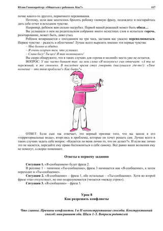 Юлия Гиппенрейтер: «Общаться с ребенком. Как?»
почве какого-то другого, первичного переживания.
Поэтому, если вам захотелось бросить ребенку гневную фразу, подождите и постарайтесь
дать себе отчет в исходном чувстве.
Например, ребенок вам сильно нагрубил. Первой вашей реакцией может быть обида…
Вы услышали о нем на родительском собрании много нелестных слов и испытали горечь,
разочарование, может быть, даже стыд.
Ребенок возвращается с опозданием на три часа, заставив вас ужасно переволноваться.
Первое чувство – радость и облегчение! Лучше всего выразить именно эти первые чувства:
– Мне больно и обидно.
– Я очень огорчен тем, что услышал.
– Слава богу! Ты цел! Я так волновалась!
Вы скоро обнаружите, что в таких случаях для «грома и молний» места уже не остается.
ВОПРОС: У нас часто бывает так: на мои слова «Я волнуюсь» сын отвечает: «А ты не
переживай, я же спокоен». В последнее время стал говорить (наслушался где-то!): «Твое
волнение – это твоя проблема!» Как быть?».
ОТВЕТ: Если сын так отвечает, это верный признак того, что вы зашли в его
«территориальные воды», вторглись в проблемы, которые он хочет решать сам. Лучше всего в
таких случаях задать себе вопрос: «Касается ли меня лично то, что он делает?». И если вас лично
это не касается, передайте ему право беспокоиться о себе самому. Все равно ваши волнения ему
не помогут, а скорее помешают.
Ответы к первому заданию
Ситуация 1. «Я-сообщением» будет фраза 2.
В реплике 1 – типичное «Ты-сообщение», фраза 3 начинается как «Я-сообщение», а затем
переходит в «Ты-сообщение».
Ситуация 2. «Я-сообщение» – фраза 1, обе остальные – «Ты-сообщение». Хотя во второй
фразе «ты» отсутствует, но оно подразумевается (читается «между строк»).
Ситуация 3. «Я-сообщение» – фраза 3.
Урок 8
Как разрешать конфликты
Что главное. Причины конфликтов. I и II неконструктивные способы. Конструктивный
способ: выигрывают оба. Шаги 1–5. Вопросы родителей
117
 