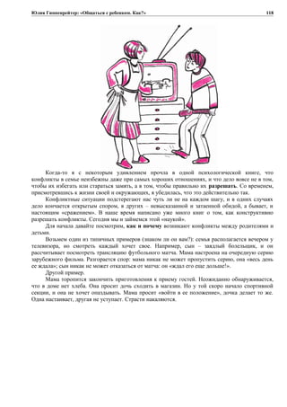 Юлия Гиппенрейтер: «Общаться с ребенком. Как?»
Когда-то я с некоторым удивлением прочла в одной психологической книге, что
конфликты в семье неизбежны даже при самых хороших отношениях, и что дело вовсе не в том,
чтобы их избегать или стараться замять, а в том, чтобы правильно их разрешать. Со временем,
присмотревшись к жизни своей и окружающих, я убедилась, что это действительно так.
Конфликтные ситуации подстерегают нас чуть ли не на каждом шагу, и в одних случаях
дело кончается открытым спором, в других – невысказанной и затаенной обидой, а бывает, и
настоящим «сражением». В наше время написано уже много книг о том, как конструктивно
разрешать конфликты. Сегодня мы и займемся этой «наукой».
Для начала давайте посмотрим, как и почему возникают конфликты между родителями и
детьми.
Возьмем один из типичных примеров (знаком ли он вам?): семья располагается вечером у
телевизора, но смотреть каждый хочет свое. Например, сын – заядлый болельщик, и он
рассчитывает посмотреть трансляцию футбольного матча. Мама настроена на очередную серию
зарубежного фильма. Разгорается спор: мама никак не может пропустить серию, она «весь день
ее ждала»; сын никак не может отказаться от матча: он «ждал его еще дольше!».
Другой пример.
Мама торопится закончить приготовления к приему гостей. Неожиданно обнаруживается,
что в доме нет хлеба. Она просит дочь сходить в магазин. Но у той скоро начало спортивной
секции, и она не хочет опаздывать. Мама просит «войти в ее положение», дочка делает то же.
Одна настаивает, другая не уступает. Страсти накаляются.
118
 