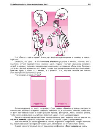 Юлия Гиппенрейтер: «Общаться с ребенком. Как?»
Что общего в этих историях? Что создает конфликтную ситуацию и приводит к «накалу
страстей»?
Очевидно, что дело – в столкновении интересов родителя и ребенка. Заметим, что в
подобных случаях удовлетворение желания одной стороны означает ущемление интересов
другой и вызывает сильные отрицательные переживания: раздражение, обиду, гнев. Пользуясь
уже известной нам терминологией, можно сказать, что при столкновении интересов возникает
проблема сразу у обоих: и у ребенка, и у родителя. Или, другими словами, оба стакана
оказываются наполненными до краев.
Что же делать в таких случаях?
Родители решают эту задачу по-разному. Одни говорят: «Вообще не нужно доводить до
конфликтов». Пожалуй, намерение хорошее в принципе. Но, к сожалению, никто не застрахован
от того, что желания наши и нашего ребенка однажды разойдутся. Жизнь слишком сложна,
чтобы интересы родителей и детей (да и родителей между собой) всегда совпадали.
Когда же начинаются противоречия, одни родители не видят никакого другого выхода, как
настоять на своем, другие же, напротив, считают, что лучше уступить, сохраняя мир.
Так появляются два неконструктивных способа разрешения конфликтов, которые известны
под общим названием «Выигрывает только один». Посмотрим, как это случается в жизни.
Первый неконструктивный способ разрешения конфликтов: «Выигрывает родитель».
119
 