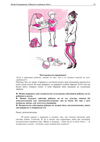 Юлия Гиппенрейтер: «Общаться с ребенком. Как?»
Часто родители спрашивают:
«Если я принимаю ребенка, значит ли это, что я не должна никогда на него
сердиться?»
Отвечаю. Нет, не значит. Скрывать и тем более копить свои негативные чувства ни в
коем случае нельзя. Их надо выражать, но выражать особым образом. И об этом мы
будем много говорить позже. А пока обращаю ваше внимание на следующие
правила:
► Можно выражать свое недовольство отдельными действиями ребенка, но не
ребенком в целом.
► Можно осуждать действия ребенка, но не его чувства, какими бы
нежелательными или «непозволительными» они не были. Раз они у него
возникли, значит, для этого есть основания.
► Недовольство действиями ребенка не должно быть систематическим, иначе
оно перерастет в непринятие его.
Пишет десятиклассница:
«Я часто читала в журналах и газетах, что, мол, больше внимания надо
уделять детям. Глупости. Я, да и многие мои сверстники, рады при малейшей
возможности остаться одни. Идешь и думаешь: „Хоть бы их не было дома…“. В
воскресенье в голове: „Господи, лучше лишний день учиться!“.
12
 