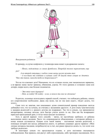 Юлия Гиппенрейтер: «Общаться с ребенком. Как?»
Выигрывает родитель
К примеру, в случае конфликта у телевизора мама может в раздражение сказать:
– Ничео, подождешь со своим футболом. Попробуй только переключить еще
раз!
А во второй ситуации с хлебом слова мамы могут звучать так:
– А все-таки ты пойдешь и купишь хлеб! И никуда твоя секция не денется.
Что это такое, никогда тебя не допросишься?!
Что на это отвечают дети? Напомним, что их «стакан» полон, они эмоционально заряжены,
а во фразах мамы звучат приказы, обвинения, угрозы. От этого уровень в «стакане» сына или
дочери, скорее всего, еще больше поднимется.
– Это твое кино дурацкое!
– Нет, не пойду! Не пойду – и все, и ничего ты мне не сделаешь!
Родители, склонные использовать первый способ, считают, что побеждать ребенка, ломать
его сопротивление необходимо. Дашь ему волю, так он «на шею сядет», «будет делать, что
хочет».
Сами того не замечая, они показывают детям сомнительный пример поведения «всегда
добивайся того, что ты хочешь, не считаясь с желаниями другого». А дети очень чувствительны
к манерам родителей и с раннего детства им подражают. Так что в семьях, где применяются
авторитарные, силовые методы, дети быстро учатся делать то же. Они как бы возвращают
взрослым преподанный урок, и тогда «коса находит на камень».
Есть и другой вариант этого способа – мягко, но настойчиво требовать от ребенка
выполнения своего желания. Часто это сопровождается объяснениями, с которыми ребенок в
конце концов соглашается. Однако если такой нажим – постоянная тактика родителей, с
помощью которой они всегда добиваются своего, то ребенок усваивает другое правило: «Мои
личные интересы (желания, потребности) не в счет, все равно придется делать то, что хотят или
требуют родители».
В некоторых семьях это продолжается годами, и дети постоянно оказываются
побежденными. Как правило, они растут либо агрессивными, либо чрезмерно пассивными. Но в
120
 