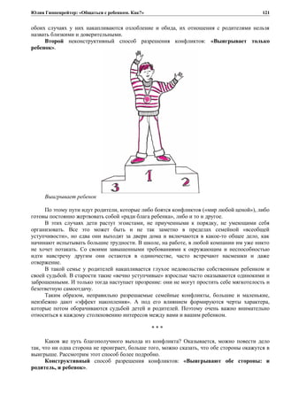 Юлия Гиппенрейтер: «Общаться с ребенком. Как?»
обоих случаях у них накапливаются озлобление и обида, их отношения с родителями нельзя
назвать близкими и доверительными.
Второй неконструктивный способ разрешения конфликтов: «Выигрывает только
ребенок».
Выигрывает ребенок
По этому пути идут родители, которые либо боятся конфликтов («мир любой ценой»), либо
готовы постоянно жертвовать собой «ради блага ребенка», либо и то и другое.
В этих случаях дети растут эгоистами, не приученными к порядку, не умеющими себя
организовать. Все это может быть и не так заметно в пределах семейной «всеобщей
уступчивости», но едва они выходят за двери дома и включаются в какое-то общее дело, как
начинают испытывать большие трудности. В школе, на работе, в любой компании им уже никто
не хочет потакать. Со своими завышенными требованиями к окружающим и неспособностью
идти навстречу другим они остаются в одиночестве, часто встречают насмешки и даже
отвержение.
В такой семье у родителей накапливается глухое недовольство собственным ребенком и
своей судьбой. В старости такие «вечно уступчивые» взрослые часто оказываются одинокими и
заброшенными. И только тогда наступает прозрение: они не могут простить себе мягкотелость и
безответную самоотдачу.
Таким образом, неправильно разрешаемые семейные конфликты, большие и маленькие,
неизбежно дают «эффект накопления». А под его влиянием формируются черты характера,
которые потом оборачиваются судьбой детей и родителей. Поэтому очень важно внимательно
относиться к каждому столкновению интересов между вами и вашим ребенком.
* * *
Каков же путь благополучного выхода из конфликта? Оказывается, можно повести дело
так, что ни одна сторона не проиграет, больше того, можно сказать, что обе стороны окажутся в
выигрыше. Рассмотрим этот способ более подробно.
Конструктивный способ разрешения конфликтов: «Выигрывают обе стороны: и
родитель, и ребенок».
121
 