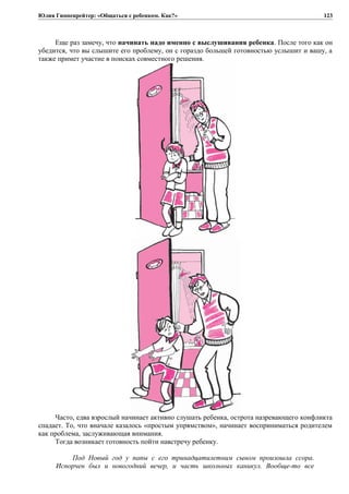 Юлия Гиппенрейтер: «Общаться с ребенком. Как?»
Еще раз замечу, что начинать надо именно с выслушивания ребенка. После того как он
убедится, что вы слышите его проблему, он с гораздо большей готовностью услышит и вашу, а
также примет участие в поисках совместного решения.
Часто, едва взрослый начинает активно слушать ребенка, острота назревающего конфликта
спадает. То, что вначале казалось «простым упрямством», начинает восприниматься родителем
как проблема, заслуживающая внимания.
Тогда возникает готовность пойти навстречу ребенку.
Под Новый год у папы с его тринадцатилетним сыном произошла ссора.
Испорчен был и новогодний вечер, и часть школьных каникул. Вообще-то все
123
 