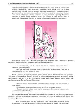 Юлия Гиппенрейтер: «Общаться с ребенком. Как?»
случилось из-за пустяка: сын не захотел отправиться в ванну мыться. Рассказывая
потом о конфликте, папа недоумевал: «Обычно этот вопрос у нас не вызывал
никаких затруднений. Но тут что-то заклинило. Возможно, я приказал слишком
резко или сделал это в неподходящий момент. А потом, как я чувствовал, для него
дело пошло „на принцип“: хотел настоять на своем, показать характер. Я тоже не
сдавался. В конце концов насильно загнал его в ванну и запер на час, пока не
вымоется. Он вымылся, конечно, но потом мы несколько дней не разговаривали».
Папа очень точно уловил желание сына отстоять право на самостоятельность. Однако
предпочел решать конфликт первым неконструктивным способом.
– А что было бы, если бы в тот момент вы активно послушали сына? –
спросили папу на занятиях.
– Ну, все пошло бы, конечно, иначе. И он не так бы упрямился, да и мне не
захотелось бы уже так давить на него.
Как вы помните, выслушав ребенка, нужно сказать ему о своем желании или проблеме.
Это очень ответственный момент. Ребенку не менее важно узнать больше и точнее о вашем
переживании, чем вам – о его. Проследите, чтобы ваше высказывание имело форму «Я-
сообщения», а не «Ты-сообщения». Например:
– Мне тяжело и обидно вести хозяйство одной (вместо «Вы все взвалили на
меня одну»).
– Мне трудно идти так быстро (вместо «Ты меня совсем загнал»).
– Знаешь, я очень ждала этой передачи (вместо «Ты что, не знаешь, что я
смотрю ее каждый день?!»).
Послать в конфликтной ситуации точное «Я-сообщение» важно еще и по другой причине:
взрослому приходится задуматься, какая же именно его потребность ущемлена действиями или
желаниями ребенка.
Коля, накопив денег, из тех карманных, что давали ему родители, решил
истратить их на жвачку и марки. Однако родители хотели, чтобы вместо жвачки
124
 