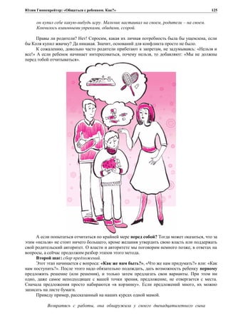 Юлия Гиппенрейтер: «Общаться с ребенком. Как?»
он купил себе какую-нибудь игру. Мальчик настаивал на своем, родители – на своем.
Кончилось взаимными упреками, обидами, ссорой.
Правы ли родители? Нет! Спросим, какая их личная потребность была бы ущемлена, если
бы Коля купил жвачку? Да никакая. Значит, оснований для конфликта просто не было.
К сожалению, довольно часто родители прибегают к запретам, не задумываясь: «Нельзя и
все!» А если ребенок начинает интересоваться, почему нельзя, то добавляют: «Мы не должны
перед тобой отчитываться».
А если попытаться отчитаться по крайней мере перед собой? Тогда может оказаться, что за
этим «нельзя» не стоит ничего большего, кроме желания утвердить свою власть или поддержать
свой родительский авторитет. О власти и авторитете мы поговорим немного позже, в ответах на
вопросы, а сейчас продолжим разбор этапов этого метода.
Второй шаг: сбор предложений.
Этот этап начинается с вопроса: «Как же нам быть?», «Что же нам придумать?» или: «Как
нам поступить?». После этого надо обязательно подождать, дать возможность ребенку первому
предложить решение (или решения), и только затем предлагать свои варианты. При этом ни
одно, даже самое неподходящее с вашей точки зрения, предложение, не отвергается с места.
Сначала предложения просто набираются «в корзинку». Если предложений много, их можно
записать на листе бумаги.
Приведу пример, рассказанный на наших курсах одной мамой.
Возвратясь с работы, она обнаружила у своего двенадцатилетнего сына
125
 