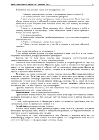 Юлия Гиппенрейтер: «Общаться с ребенком. Как?»
В примере с мальчиками и мамой этот этап проходил так:
1. Родители Миши оказались против, и предложение отпало само собой.
2. Не годится, так как мама оказывается в проигрыше.
3. Маме не очень удобно: она привыкла спать на своем месте. Кроме того, она
обычно читает на ночь, а в Петиной комнате нет ночника; от верхнего света у нее
разболится голова. Попутно Петя замечает Мише, что, сидя поздно у телевизора,
он «опять заснет».
4. Мама не возражает. Петя развивает идею: «Давай возьмем с собой в
комнату приемник и конструктор». Миша: «Построим гараж и сверхскоростную
дорогу. Наушники берем?»
5. Не устраивает ребят.
6. Миша звонит родителям, чтобы посоветоваться, но его мама не разрешает
ложиться поздно.
7. Ребят не устраивает: «Хотим быть вместе».
8. Ребята: «Можно, конечно, но лучше бы не читать, а поиграть в Петиной
комнате».
В конечном итоге выбирается предложение 4.
Если в выборе лучшего решения участвуют несколько человек – как было в этом случае –
то лучшим считается то, которое принимается единодушно.
Заметим, что это была первая попытка мамы применить конструктивный способ
разрешения конфликтов, и она это сделала довольно успешно.
Некоторым из читателей может не понравиться решение, к которому пришли все трое: ведь
оно означало, что ребята лягут поздно. Однако не будем судить о правильности этого решения:
важно, что оно показалось и маме, и ребятам в той ситуации вполне приемлемым. Для нас же
гораздо важнее обратить внимание на процесс, который вел к этому решению, выделить в нем
несколько положительных моментов.
Во-первых, мы видим, что каждый участник оказался выслушан. Во-вторых, каждый вник
в положение другого. В-третьих, между «сторонами» не возникло ни раздражения, ни обиды,
напротив, сохранилась атмосфера дружеских отношений. В-четвертых, ребятам представилась
возможность осознать свои истинные желания, например, оказалось, что им важно не столько
смотреть телевизор, сколько провести вечер вместе. Наконец, последнее: ребята получили
прекрасный урок, как вместе решать «трудные» вопросы.
Практика родителей показывает, что при повторении таких ситуаций мирное решение
споров становится для ребят привычным делом.
Четвертый шаг: детализация принятого решения.
Предположим, в семье решили, что сын уже большой, и ему пора самостоятельно вставать,
завтракать и выходить в школу. Это освободит маму от ранних хлопот и даст ей возможность
высыпаться.
Однако одного решения мало. Надо научить ребенка пользоваться будильником, показать,
где какая еда лежит, как разогревать завтрак и т. д.
Пятый шаг: выполнение решения, проверка.
Возьмем такой пример: семья решила разгрузить маму, поделить домашние дела более
равномерно. Пройдя все этапы, пришли к определенному решению. Его хорошо бы записать на
листочке и повесить на стену (см. шаг четыре).
Предположим, на старшего сына пришлись такие обязанности: выносить мусор, мыть по
вечерам посуду, покупать хлеб и отводить младшего брата в сад. Если раньше мальчик не делал
всего этого регулярно, то на первых порах возможны срывы.
127
 