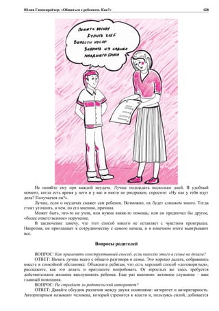 Юлия Гиппенрейтер: «Общаться с ребенком. Как?»
Не пеняйте ему при каждой неудаче. Лучше подождать несколько дней. В удобный
момент, когда есть время у него и у вас и никто не раздражен, спросите: «Ну как у тебя идут
дела? Получается ли?».
Лучше, если о неудачах скажет сам ребенок. Возможно, их будет слишком много. Тогда
стоит уточнить, в чем, по его мнению, причина.
Может быть, что-то не учли, или нужна какая-то помощь; или он предпочел бы другое,
«более ответственное» поручение.
В заключение замечу, что этот способ никого не оставляет с чувством проигрыша.
Напротив, он приглашает к сотрудничеству с самого начала, и в конечном итоге выигрывают
все.
Вопросы родителей
ВОПРОС: Как применять конструктивный способ, если никогда этого в семье не делали?
ОТВЕТ: Начать лучше всего с общего разговора в семье. Это хорошо делать, собравшись
вместе в спокойной обстановке. Объясните ребятам, что есть хороший способ «договориться»,
расскажите, как это делать и пригласите попробовать. От взрослых же здесь требуется
действительное желание выслушивать ребенка. Еще раз напомню: активное слушание – ваш
главный помощник.
ВОПРОС: Не страдает ли родительский авторитет?
ОТВЕТ: Давайте обсудим различия между двумя понятиями: авторитет и авторитарность.
Авторитарным называют человека, который стремится к власти и, пользуясь силой, добивается
128
 