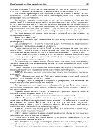 Юлия Гиппенрейтер: «Общаться с ребенком. Как?»
от других подчинения. Авторитетен тот, чье влияние на поступки других основано на признании
и уважении его мнения, его личных качеств: компетентности, справедливости и т. п.
Для маленького ребенка родители – существа, которых он почитает и обожает. В глазах
малыша папа – самый сильный, самый умный, самый справедливый; мама – самая красивая,
самая добрая, самая замечательная.
Этот авторитет родители имеют просто потому, что они взрослые, а ребенок еще мал,
неумел и слаб. В первые годы жизни такой естественный авторитет дает ребенку очень много.
Он бессознательно «впитывает» от родителей все: манеры поведения, вкусы и взгляды, ценности
и моральные нормы. Но со временем соотношение сил меняется. Происходит неизбежное
выравнивание возможностей детей и родителей. Может случиться, что папа уже не знает, как
решить задачу, с которой справляется сын, а мама не прочла столько книг, сколько ее дочь.
Наступает критический момент, когда авторитет родителей перестает держаться на
преимуществах возраста.
Что же тогда происходит?
Родители оказываются перед драматическим выбором между заслуженным авторитетом и
авторитарностью.
Путь авторитарности – абсолютно тупиковый. Власть, рассчитанная на беспрекословное
подчинение или страх наказания, перестает действовать.
Ребенок рано или поздно вступает в борьбу за самостоятельность, за право реализовать
свои потребности и цели, и делает это со всей энергией своих юных сил. Дело порой доходит до
открытой войны. И самое опасное на этом пути – ощущение невозможности повернуть назад.
На наш взгляд, выбор один – понять, что путь насилия над ребенком безнадежен и рано
или поздно приведет к разрыву отношений. Взрослый теряет авторитет, если начинает
полагаться на запреты, давление и приказ.
Он сохраняет авторитет, если остается образцом силы и опытности, но не силы приказа, а
духовной, личностной силы, и той опытности, которая состоит не в механическом запасе знаний,
а в мудром поведении.
Способ, с которым мы вас познакомили, помогает проявлять мудрость в трудных для вас и
вашего ребенка ситуациях и удерживает вас от опасного крена в авторитарность.
ВОПРОС: Не слишком ли много времени требует процесс конструктивного разрешения
конфликта?
ОТВЕТ: Действительно, здесь не обойдешься «по-военному», односложной командой,
приходится потратить минут десять, а то и полчаса.
Но, во-первых, заметьте, это время не потерянное, а приобретенное, дети и вся семья в эти
минуты получают опыт доброжелательного общения.
Во-вторых, если конфликт не разрешить, он будет возобновляться. Тогда часов, уходящих
на бесплодные пререкания и ссоры, право же, наберется гораздо больше, чем потребуется для их
разумного решения.
В-третьих, многие родители отмечают: с применением правильного способа конфликты
начинают возникать все реже и решаться все быстрее.
ВОПРОС: Как быть, если не удастся найти устраивающее всех решение?
ОТВЕТ: Опасение не найти приемлемое для всех решение, как правило, не
подтверждается. Правда, это опасение естественно возникает, если наблюдать со стороны, как
«коса находит на камень». Но в том то все и дело, что наш метод предполагает
заинтересованность обеих сторон в совместном решении. В этом случае пробуждаются
изобретательность и готовность идти навстречу друг другу.
ВОПРОС: Как быть, если ребенку грозит опасность, а он настаивает на своем; что, и
здесь нужно искать совместное решение?
ОТВЕТ: Если от экстренности ваших действий зависит жизнь ребенка, то, конечно, нужно
действовать энергично, не допуская возражений.
Однако приказ и запрет как главные методы предотвращения любой опасности, не до
конца осознаваемой ребенком, не годятся.
Часто разгорается спор вокруг такого вопроса: нужно ли позволять малышу дотронуться до
горящей свечи, если он не слушает слово «нельзя» и продолжает тянуться к огню?
Одни родители считают, что они должны настоять на запрете, другие же – что следует дать
129
 