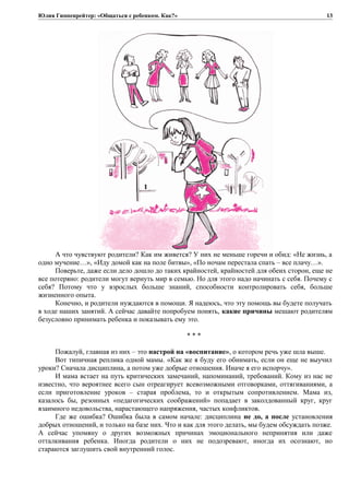 Юлия Гиппенрейтер: «Общаться с ребенком. Как?»
А что чувствуют родители? Как им живется? У них не меньше горечи и обид: «Не жизнь, а
одно мучение…», «Иду домой как на поле битвы», «По ночам перестала спать – все плачу…».
Поверьте, даже если дело дошло до таких крайностей, крайностей для обеих сторон, еще не
все потеряно: родители могут вернуть мир в семью. Но для этого надо начинать с себя. Почему с
себя? Потому что у взрослых больше знаний, способности контролировать себя, больше
жизненного опыта.
Конечно, и родители нуждаются в помощи. Я надеюсь, что эту помощь вы будете получать
в ходе наших занятий. А сейчас давайте попробуем понять, какие причины мешают родителям
безусловно принимать ребенка и показывать ему это.
* * *
Пожалуй, главная из них – это настрой на «воспитание», о котором речь уже шла выше.
Вот типичная реплика одной мамы. «Как же я буду его обнимать, если он еще не выучил
уроки? Сначала дисциплина, а потом уже добрые отношения. Иначе я его испорчу».
И мама встает на путь критических замечаний, напоминаний, требований. Кому из нас не
известно, что вероятнее всего сын отреагирует всевозможными отговорками, оттягиваниями, а
если приготовление уроков – старая проблема, то и открытым сопротивлением. Мама из,
казалось бы, резонных «педагогических соображений» попадает в заколдованный круг, круг
взаимного недовольства, нарастающего напряжения, частых конфликтов.
Где же ошибка? Ошибка была в самом начале: дисциплина не до, а после установления
добрых отношений, и только на базе них. Что и как для этого делать, мы будем обсуждать позже.
А сейчас упомяну о других возможных причинах эмоционального непринятия или даже
отталкивания ребенка. Иногда родители о них не подозревают, иногда их осознают, но
стараются заглушить свой внутренний голос.
13
 