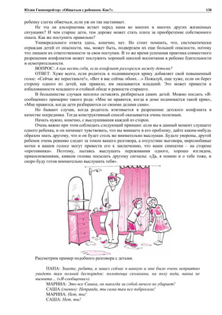 Юлия Гиппенрейтер: «Общаться с ребенком. Как?»
ребенку слегка обжечься, если уж он так настаивает.
Не эта ли альтернатива встает перед нами во многих и многих других жизненных
ситуациях? И чем старше дети, тем дороже может стать плата за приобретение собственного
опыта. Как же поступить правильно?
Универсального ответа здесь, конечно, нет. Но стоит помнить, что, систематически
ограждая детей от опасности, мы, может быть, подвергаем их еще большей опасности, потому
что лишаем их ответственности за свои поступки. В то же время успешная практика совместного
разрешения конфликтов может послужить хорошей школой воспитания в ребенке бдительности
и осмотрительности.
ВОПРОС: А как вести себя, если конфликт разгорелся между детьми?
ОТВЕТ: Хуже всего, если родитель к поднявшемуся крику добавляет свой повышенный
голос: «Сейчас же перестаньте!», «Вот я вас сейчас обоих…» Пожалуй, еще хуже, если он берет
сторону одного из детей, как правило, им оказывается младший. Это может привести к
избалованности младшего и стойкой обиде и ревности старшего.
В большинстве случаев неплохо оставлять разбираться самих детей. Можно послать «Я-
сообщение» примерно такого рода: «Мне не нравится, когда в доме поднимается такой крик»,
«Мне нравится, когда дети разбираются со своими делами сами».
Но бывают случаи, когда родитель втягивается в разрешение детского конфликта в
качестве посредника. Тогда конструктивный способ оказывается очень полезным.
Начать нужно, конечно, с выслушивания каждой из сторон.
Очень важно при этом соблюдать следующий принцип: если вы в данный момент слушаете
одного ребенка, и он начинает чувствовать, что вы вникаете в его проблему, дайте каким-нибудь
образом знать другому, что и он будет столь же внимательно выслушан. Будьте уверены, другой
ребенок очень ревниво следит за тоном вашего разговора, а отсутствие выговора, миролюбивые
нотки в вашем голосе могут привести его к заключению, что ваши симпатии – на стороне
«противника». Поэтому, пытаясь выслушать переживания одного, хорошо взглядом,
прикосновениями, кивком головы посылать другому сигналы: «Да, я помню и о тебе тоже, и
скоро буду готов внимательно выслушать тебя».
Рассмотрим пример подобного разговора с детьми.
ПАПА: Знаете, ребята, я зашел сейчас в ванную и мне было очень неприятно
увидеть там полный беспорядок: полотенца скомканы, на полу вода, ванна не
вымыта… («Я-сообщение»).
МАРИНА: Это все Сашка, он никогда за собой ничего не убирает!
САША (гневно): Неправда, ты сама там все побросала!
МАРИНА: Нет, ты!
САША: Нет, ты!
130
 