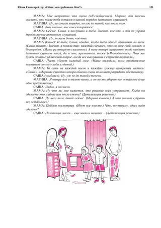Юлия Гиппенрейтер: «Общаться с ребенком. Как?»
МАМА: Мне неприятна эта сцена («Я-сообщение»). Марина, ты хочешь
сказать, что после тебя остался в ванной порядок (активное слушание).
МАРИНА: Ну, не совсем порядок, но уж не такой, как после него.
САША: Вот именно, «не совсем порядок»!
МАМА: Сейчас, Саша, я послушаю и тебя. Значит, кое-что и ты не убрала
(продолжение активного слушания).
МАРИНА: Ну, может быть, кое-что.
МАМА (Саше): И тебе, Саша, обидно, когда тебя одного обвиняют во всем.
(Саша кивает.) Значит, я поняла так: каждый согласен, что он внес свой «вклад» в
беспорядок. (Мама резюмирует сказанное.) А папе теперь неприятно туда входить
(активно слушает папу), да и мне, признаться, тоже («Я-сообщение»). Что же
будем делать? (Ключевой вопрос, когда все выслушаны и страсти поутихли.)
САША: Пусть уберет каждый свое. (Мама выждала, пока предложение
поступит от кого-либо из детей.)
МАМА: То есть на каждый носок и каждую лужицу прикрепим надпись:
«Саша», «Марина» (чувство юмора обычно очень помогает разрядить обстановку).
САША (улыбаясь): Ну, уж не до такой степени.
МАРИНА: Я вытру пол и вымою ванну, а он пусть уберет все остальное (еще
одно предложение).
САША: Ладно, я согласен.
МАМА: Ну что ж, мне кажется, это решение всех устраивает. Когда вы
сделаете это, сейчас или после ужина? (Детализация решения.)
САША: Да чего там, давай сейчас. (Марина кивает.) А что значит «убрать
все остальное»?
МАМА: Пойдем посмотрим. (Идут все вместе.) Что, по-твоему, здесь надо
сделать?
САША: Полотенца, носки… еще мыло и мочалка… (Детализация решения.)
131
 