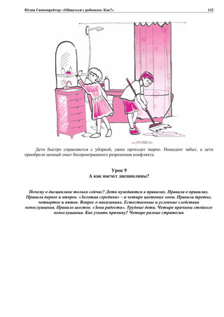 Юлия Гиппенрейтер: «Общаться с ребенком. Как?»
Дети быстро справляются с уборкой, ужин проходит мирно. Инцидент забыт, а дети
приобрели ценный опыт беспроигрышного разрешения конфликта.
Урок 9
А как насчет дисциплины?
Почему о дисциплине только сейчас? Дети нуждаются в правилах. Правила о правилах.
Правила первое и второе. «Золотая середина» – и четыре цветовых зоны. Правила третье,
четвертое и пятое. Вопрос о наказаниях. Естественные и условные следствия
непослушания. Правило шестое. «Зона радости». Трудные дети. Четыре причины стойкого
непослушания. Как узнать причину? Четыре разные стратегии
132
 