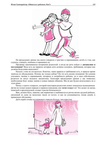 Юлия Гиппенрейтер: «Общаться с ребенком. Как?»
На предыдущих уроках мы много говорили о чувствах и переживаниях детей и о том, как
слушать, слышать, понимать и принимать их.
Предвижу накопившееся нетерпение родителей: а когда же речь пойдет о дисциплине и
послушании? Ведь есть же правила, которым дети должны следовать, требования, которые они
должны безусловно выполнять!
Нельзя с этим не согласиться. Конечно, такие правила и требования есть, и пришло время
заняться их обсуждением. Почему же только сейчас? На это есть веские основания: без умения
учитывать эмоции и переживания, интересы и потребности ребенка, да и свои собственные,
родители не могут наладить дисциплину. Благодаря предыдущим урокам у нас появилась
необходимая база: новые знания и новые навыки общения. Мы не раз будем использовать их в
этом уроке.
Начну с одного «секрета», который некоторым родителям может показаться неожиданным.
Детям не только нужен порядок и правила поведения, они хотят и ждут их! Это делает их жизнь
понятной и предсказуемой, создает чувство безопасности.
Вам, должно быть, знакомо, как нервничает и выбивается из ритма жизни грудной ребенок,
увезенный из дома на несколько часов «в гости», и как он успокаивается, попав домой, в
привычную обстановку.
Дети порой готовы поддерживать порядок больше, чем взрослые.
133
 