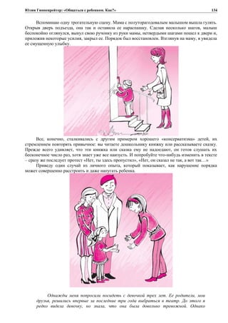 Юлия Гиппенрейтер: «Общаться с ребенком. Как?»
Вспоминаю одну трогательную сцену. Мама с полуторагодовалым малышом вышла гулять.
Открыв дверь подъезда, она так и оставила ее нараспашку. Сделав несколько шагов, малыш
беспокойно оглянулся, вынул свою ручонку из руки мамы, нетвердыми шагами пошел к двери и,
приложив некоторые усилия, закрыл ее. Порядок был восстановлен. Взглянув на маму, я увидела
ее смущенную улыбку.
Все, конечно, сталкивались с другим примером хорошего «консерватизма» детей, их
стремлением повторять привычное: вы читаете дошкольнику книжку или рассказываете сказку.
Прежде всего удивляет, что эти книжка или сказка ему не надоедают, он готов слушать их
бесконечное число раз, хотя знает уже все наизусть. И попробуйте что-нибудь изменить в тексте
– сразу же последует протест «Нет, ты здесь пропустил», «Нет, он сказал не так, а вот так…»
Приведу один случай из личного опыта, который показывает, как нарушение порядка
может совершенно расстроить и даже напугать ребенка.
Однажды меня попросили посидеть с девочкой трех лет. Ее родители, мои
друзья, решились впервые за последние три года выбраться в театр. До этого я
редко видела девочку, но знала, что она была довольно тревожной. Однако
134
 