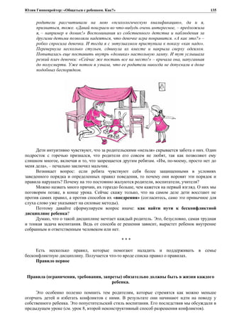 Юлия Гиппенрейтер: «Общаться с ребенком. Как?»
родители рассчитывали на мою «психологическую квалификацию», да и я,
признаться, тоже. «Давай поиграем во что-нибудь очень интересное, – предложила
я, – например в домик!» Воспоминания из собственного детства и наблюдения за
другими детьми позволяли надеяться, что девочке игра понравится. «А как это?» –
робко спросила девочка. И тогда я с энтузиазмом приступила к показу «как надо».
Перевернула несколько стульев, сдвинула их вместе и накрыла сверху одеялом.
Попыталась еще поставить внутрь «домика» настольную лампу. И тут услышала
резкий плач девочки: «Сейчас же поставь все на место!» – кричала она, напуганная
до полусмерти. Уже потом я узнала, что ее родители никогда не допускали в доме
подобных беспорядков.
Дети интуитивно чувствуют, что за родительскими «нельзя» скрывается забота о них. Один
подросток с горечью признался, что родители его совсем не любят, так как позволяют ему
слишком многое, включая и то, что запрещается другим ребятам. «Им, по-моему, просто нет до
меня дела», – печально заключил мальчик.
Возникает вопрос: если ребята чувствуют себя более защищенными в условиях
заведенного порядка и определенных правил поведения, то почему они норовят эти порядок и
правила нарушать? Почему на это постоянно жалуются родители, воспитатели, учителя?
Можно назвать много причин, их гораздо больше, чем кажется на первый взгляд. О них мы
поговорим позже, в конце урока. Сейчас скажу только, что на самом деле дети восстают не
против самих правил, а против способов их «внедрения» (согласитесь, само это привычное для
слуха слово уже указывает на силовые методы).
Поэтому давайте сформулируем вопрос иначе: как найти пути к бесконфликтной
дисциплине ребенка?
Думаю, что о такой дисциплине мечтает каждый родитель. Это, безусловно, самая трудная
и тонкая задача воспитания. Ведь от способа ее решения зависит, вырастет ребенок внутренне
собранным и ответственным человеком или нет.
* * *
Есть несколько правил, которые помогают наладить и поддерживать в семье
бесконфликтную дисциплину. Получается что-то вроде списка правил о правилах.
Правило первое
Правила (ограничения, требования, запреты) обязательно должны быть в жизни каждого
ребенка.
Это особенно полезно помнить тем родителям, которые стремятся как можно меньше
огорчать детей и избегать конфликтов с ними. В результате они начинают идти на поводу у
собственного ребенка. Это попустительский стиль воспитания. Его последствия мы обсуждали в
предыдущем уроке (см. урок 8, второй неконструктивный способ разрешения конфликтов).
135
 