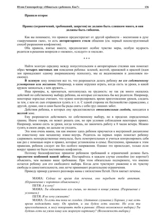 Юлия Гиппенрейтер: «Общаться с ребенком. Как?»
Правило второе
Правил (ограничений, требований, запретов) не должно быть слишком много, и они
должны быть гибкими.
Как вы понимаете, это правило предостерегает от другой крайности – воспитания в духе
«закручивания гаек», то есть авторитарного стиля общения (см. первый неконструктивный
способ разрешения конфликтов).
Оба правила, взятые вместе, предполагают особое чувство меры, особую мудрость
родителя в решении вопросов о «можно», «следует» и «нельзя».
* * *
Найти золотую середину между попустительским и авторитарным стилями нам помогает
образ четырех цветовых зон поведения ребенка: зеленой, желтой, оранжевой и красной (идея
зон принадлежит одному американскому психологу, мы ее видоизменяем и дополняем по-
своему).
В зеленую зону поместим все то, что разрешается делать ребенку по его собственному
усмотрению или желанию. Например, в какие игрушки играть, когда сесть за уроки, в какой
кружок записаться, с кем дружить…
Ища примеры, я, признаться, натолкнулась на трудность: не так уж много оказалось
действий по собственному выбору ребенка, на которые согласились бы все родители. Например,
некоторые взрослые считают, что нужно контролировать время приготовления уроков, следить
за тем, с кем их сын отправился гулять и т. п. С одной стороны их беспокойство справедливо, с
другой, думаю, они и сами были бы рады снять с себя груз лишних забот.
Действия ребенка, в которых ему предоставляется относительная свобода, находятся в
желтой зоне.
Ему разрешается действовать по собственному выбору, но в пределах определенных
границ. Иначе говоря, он может решать сам, но при условии соблюдения некоторых правил.
Например, можно сесть за уроки, когда хочешь, но закончить работу к 8 часам вечера. Можно
гулять в своем дворе, но дальше не уходить.
Эта зона очень важна, так как именно здесь ребенок приучается к внутренней дисциплине
по известному нам механизму извне–внутрь. Родитель на первых порах помогает ребенку
сдерживать непосредственные импульсы, быть осмотрительным и учиться контролировать себя
как раз с помощью норм и правил, которые установлены в семье. Постепенно, привыкая к этим
правилам, ребенок следует им без особого напряжения. Однако это происходит, только если
вокруг правил не было постоянных конфликтов.
Поэтому бесконфликтное принятие ребенком требований и ограничений должно быть
предметом особенной вашей заботы. Постарайтесь в каждом случае спокойно (но коротко!)
объяснить, чем вызвано ваше требование. При этом обязательно подчеркните, что именно
остается ребенку для его свободного выбора. Когда дети чувствуют уважение к их чувству
свободы и самостоятельности, они легче принимают родительские ограничения.
Приведу пример удачного разговора мамы с пятилетним Петей. Петя хватает печенье.
МАМА: Сейчас не время для печенья, оно перебьет тебе аппетит.
(Ограничение с коротким объяснением.)
ПЕТЯ: А я хочу!
МАМА: Ты обязательно его съешь, но только в конце ужина. (Разрешение с
условием.)
ПЕТЯ: Я не хочу ужинать!
МАМА: То есть ты пока не голоден. (Активное слушание.) Хорошо, у нас есть
время подождать папу. Он придет, и мы будем есть вместе. Но если ты
проголодаешься, я могу покормить тебя и раньше. (Показ возможного выбора.) Ты
будешь есть на ужин кашу или жареную картошку? (Возможность выбора.)
136
 