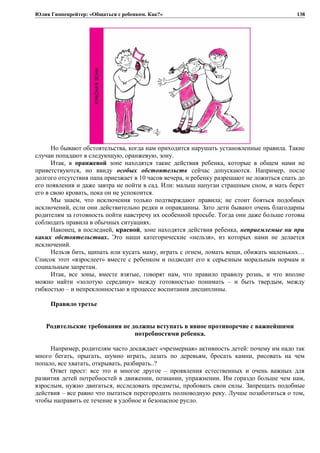 Юлия Гиппенрейтер: «Общаться с ребенком. Как?»
Но бывают обстоятельства, когда нам приходится нарушать установленные правила. Такие
случаи попадают в следующую, оранжевую, зону.
Итак, в оранжевой зоне находятся такие действия ребенка, которые в общем нами не
приветствуются, но ввиду особых обстоятельств сейчас допускаются. Например, после
долгого отсутствия папа приезжает в 10 часов вечера, и ребенку разрешают не ложиться спать до
его появления и даже завтра не пойти в сад. Или: малыш напуган страшным сном, и мать берет
его в свою кровать, пока он не успокоится.
Мы знаем, что исключения только подтверждают правила; не стоит бояться подобных
исключений, если они действительно редки и оправданны. Зато дети бывают очень благодарны
родителям за готовность пойти навстречу их особенной просьбе. Тогда они даже больше готовы
соблюдать правила в обычных ситуациях.
Наконец, в последней, красной, зоне находятся действия ребенка, неприемлемые ни при
каких обстоятельствах. Это наши категорические «нельзя», из которых нами не делается
исключений.
Нельзя бить, щипать или кусать маму, играть с огнем, ломать вещи, обижать маленьких…
Список этот «взрослеет» вместе с ребенком и подводит его к серьезным моральным нормам и
социальным запретам.
Итак, все зоны, вместе взятые, говорят нам, что правило правилу рознь, и что вполне
можно найти «золотую середину» между готовностью понимать – и быть твердым, между
гибкостью – и непреклонностью в процессе воспитания дисциплины.
Правило третье
Родительские требования не должны вступать в явное противоречие с важнейшими
потребностями ребенка.
Например, родителям часто досаждает «чрезмерная» активность детей: почему им надо так
много бегать, прыгать, шумно играть, лазать по деревьям, бросать камни, рисовать на чем
попало, все хватать, открывать, разбирать..?
Ответ прост: все это и многое другое – проявления естественных и очень важных для
развития детей потребностей в движении, познании, упражнении. Им гораздо больше чем нам,
взрослым, нужно двигаться, исследовать предметы, пробовать свои силы. Запрещать подобные
действия – все равно что пытаться перегородить полноводную реку. Лучше позаботиться о том,
чтобы направить ее течение в удобное и безопасное русло.
138
 