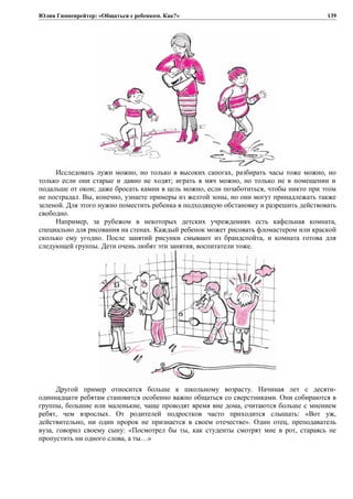 Юлия Гиппенрейтер: «Общаться с ребенком. Как?»
Исследовать лужи можно, но только в высоких сапогах, разбирать часы тоже можно, но
только если они старые и давно не ходят; играть в мяч можно, но только не в помещении и
подальше от окон; даже бросать камни в цель можно, если позаботиться, чтобы никто при этом
не пострадал. Вы, конечно, узнаете примеры из желтой зоны, но они могут принадлежать также
зеленой. Для этого нужно поместить ребенка в подходящую обстановку и разрешить действовать
свободно.
Например, за рубежом в некоторых детских учреждениях есть кафельная комната,
специально для рисования на стенах. Каждый ребенок может рисовать фломастером или краской
сколько ему угодно. После занятий рисунки смывают из брандспойта, и комната готова для
следующей группы. Дети очень любят эти занятия, воспитатели тоже.
Другой пример относится больше к школьному возрасту. Начиная лет с десяти-
одиннадцати ребятам становится особенно важно общаться со сверстниками. Они собираются в
группы, большие или маленькие, чаще проводят время вне дома, считаются больше с мнением
ребят, чем взрослых. От родителей подростков часто приходится слышать: «Вот уж,
действительно, ни один пророк не признается в своем отечестве». Один отец, преподаватель
вуза, говорил своему сыну: «Посмотрел бы ты, как студенты смотрят мне в рот, стараясь не
пропустить ни одного слова, а ты…»
139
 
