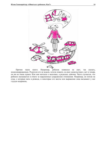 Юлия Гиппенрейтер: «Общаться с ребенком. Как?»
Причин таких много. Например, ребенок появился на свет, так сказать,
незапланированным. Родители его не ждали, хотели пожить «в свое удовольствие»; вот и теперь
он им не очень нужен. Или они мечтали о мальчике, а родилась девочка. Часто случается, что
ребенок оказывается в ответе за нарушенные супружеские отношения. Например, он похож на
отца, с которым мать в разводе, и некоторые его жесты или выражения лица вызывают у нее
глухую неприязнь.
14
 