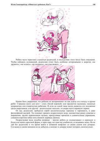 Юлия Гиппенрейтер: «Общаться с ребенком. Как?»
Ребята часто перестают слушаться родителей, и последствия этого могут быть опасными.
Чтобы избежать осложнений, родителям стоит быть особенно осторожными в запретах «не
дружить», «не ходить», «не надевать», «не участвовать…»
Нужно быть уверенным, что ребенок не воспринимает их как угрозу его статусу в группе
ребят. Страшнее всего для него – стать «белой вороной» или предметом насмешек, оказаться
непринятым или отвергнутым ребятами. И если на одной чаше весов окажется его положение
среди сверстников, а на другой – родительское «нельзя», то скорее всего перевесит первое.
От нас, родителей, требуются порой исключительные терпение и терпимость, и даже
философский настрой. Это поможет принять подростковую моду, неизвестные ранее словечки и
выражения, трудно переносимую музыку, причудливые прически и сомнительные украшения,
слишком короткие юбки или слишком дырявые джинсы.
Подростковая мода подобна ветрянке – многие ребята ее подхватывают и переносят в
более или менее серьезной форме, а через пару лет сами же улыбаются, оглядываясь назад. Но не
дай бог родителям в это время войти в затяжной конфликт со своим сыном или дочерью.
Согласия со своим мнением он не добьется, а контакт и доверие может потерять окончательно.
140
 