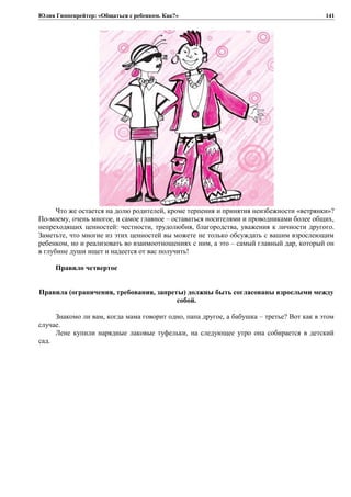 Юлия Гиппенрейтер: «Общаться с ребенком. Как?»
Что же остается на долю родителей, кроме терпения и принятия неизбежности «ветрянки»?
По-моему, очень многое, и самое главное – оставаться носителями и проводниками более общих,
непреходящих ценностей: честности, трудолюбия, благородства, уважения к личности другого.
Заметьте, что многие из этих ценностей вы можете не только обсуждать с вашим взрослеющим
ребенком, но и реализовать во взаимоотношениях с ним, а это – самый главный дар, который он
в глубине души ищет и надеется от вас получить!
Правило четвертое
Правила (ограничения, требования, запреты) должны быть согласованы взрослыми между
собой.
Знакомо ли вам, когда мама говорит одно, папа другое, а бабушка – третье? Вот как в этом
случае.
Лене купили нарядные лаковые туфельки, на следующее утро она собирается в детский
сад.
141
 