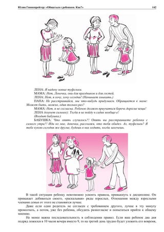 Юлия Гиппенрейтер: «Общаться с ребенком. Как?»
ЛЕНА: Я надену новые туфельки.
МАМА: Нет, Леночка, они для праздников и для гостей.
ЛЕНА: Нет, я хочу, хочу сегодня! (Начинает хныкать.)
ПАПА: Не расстраивайся, мы что-нибудь придумаем. Обращается к маме:
Может быть, можно, один только раз?
МАМА: Нет, я не согласна. Ребенок должен приучаться беречь дорогие вещи!
ЛЕНА (плачет сильнее): Тогда я не пойду в садик вообще-е!
(Входит бабушка.)
БАБУШКА: Что опять случилось?! Опять вы расстраиваете ребенка с
самого утра?! Иди ко мне, девочка, расскажи, кто тебя обидел. Ах, туфельки? Я
тебе куплю сегодня же другие, будешь в них ходить, когда захочешь.
В такой ситуации ребенку невозможно усвоить правила, привыкнуть к дисциплине. Он
привыкает добиваться своего, «раскалывая» ряды взрослых. Отношения между взрослыми
членами семьи от этого не становятся лучше.
Даже если один родитель не согласен с требованием другого, лучше в эту минуту
промолчать, а потом, уже без ребенка, обсудить разногласие и попытаться прийти к общему
мнению.
Не менее важна последовательность в соблюдении правил. Если ваш ребенок два дня
подряд ложился в 10 часов вечера вместо 9, то на третий день трудно будет уложить его вовремя,
142
 