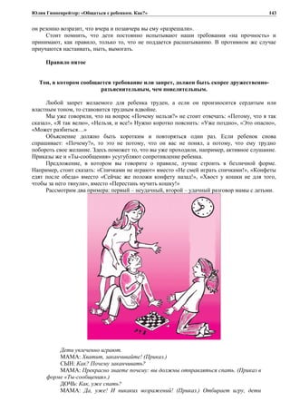 Юлия Гиппенрейтер: «Общаться с ребенком. Как?»
он резонно возразит, что вчера и позавчера вы ему «разрешали».
Стоит помнить, что дети постоянно испытывают наши требования «на прочность» и
принимают, как правило, только то, что не поддается расшатыванию. В противном же случае
приучаются настаивать, ныть, вымогать.
Правило пятое
Тон, в котором сообщается требование или запрет, должен быть скорее дружественно-
разъяснительным, чем повелительным.
Любой запрет желаемого для ребенка труден, а если он произносится сердитым или
властным тоном, то становится трудным вдвойне.
Мы уже говорили, что на вопрос «Почему нельзя?» не стоит отвечать: «Потому, что я так
сказал», «Я так велю», «Нельзя, и все!» Нужно коротко пояснить: «Уже поздно», «Это опасно»,
«Может разбиться…»
Объяснение должно быть коротким и повторяться один раз. Если ребенок снова
спрашивает: «Почему?», то это не потому, что он вас не понял, а потому, что ему трудно
побороть свое желание. Здесь поможет то, что вы уже проходили, например, активное слушание.
Приказы же и «Ты-сообщения» усугубляют сопротивление ребенка.
Предложение, в котором вы говорите о правиле, лучше строить в безличной форме.
Например, стоит сказать: «Спичками не играют» вместо «Не смей играть спичками!», «Конфеты
едят после обеда» вместо «Сейчас же положи конфету назад!», «Хвост у кошки не для того,
чтобы за него тянули», вместо «Перестань мучить кошку!»
Рассмотрим два примера: первый – неудачный, второй – удачный разговор мамы с детьми.
Дети увлеченно играют.
МАМА: Хватит, заканчивайте! (Приказ.)
СЫН: Как? Почему заканчивать?
МАМА: Прекрасно знаете почему: вы должны отправляться спать. (Приказ в
форме «Ты-сообщения».)
ДОЧЬ: Как, уже спать?
МАМА: Да, уже! И никаких возражений! (Приказ.) Отбирает игру, дети
143
 