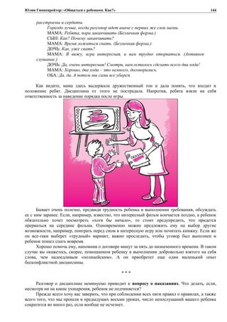 Юлия Гиппенрейтер: «Общаться с ребенком. Как?»
расстроены и сердиты.
Гораздо лучше, когда разговор идет иначе с первых же слов мамы.
МАМА: Ребята, пора заканчивать (Безличная форма.)
СЫН: Как? Почему заканчивать?
МАМА: Время ложиться спать. (Безличная форма.)
ДОЧЬ: Как, уже спать?
МАМА: Я вижу, игра интересная, и вам трудно оторваться. (Активное
слушание.)
ДОЧЬ: Да, очень интересная! Смотри, нам осталось сделать всего два хода!
МАМА: Хорошо, два хода – это немного, договорились.
ОБА: Да, да. А потом мы сами все уберем.
Как видите, мама здесь выдержала дружественный тон и дала понять, что входит в
положение ребят. Дисциплина от этого не пострадала. Напротив, ребята взяли на себя
ответственность за наведение порядка после игры.
Бывает очень полезно, предвидя трудность ребенка в выполнении требования, обсуждать
ее с ним заранее. Если, например, известно, что интересный фильм кончается поздно, а ребенок
обязательно хочет посмотреть «хотя бы начало», то стоит предупредить, что придется
прерваться на середине фильма. Одновременно можно предложить ему на выбор другие
возможности, например, поиграть перед сном в интересную игру или почитать книжку. Если же
он все-таки выберет «трудный» вариант, важно проследить, чтобы уговор был выполнен и
ребенок пошел спать вовремя.
Хорошо помочь ему, напомнив о договоре минут за пять до назначенного времени. В таком
случае вы окажетесь, скорее, помощником ребенку в выполнении добровольно взятого на себя
слова, чем надоедливым «полицейским». А он приобретет еще один маленький опыт
бесконфликтной дисциплины.
* * *
Разговор о дисциплине неминуемо приводит к вопросу о наказаниях. Что делать, если,
несмотря ни на какие ухищрения, ребенок не подчиняется?
Прежде всего хочу вас заверить, что при соблюдении всех пяти правил о правилах, а также
всего того, что мы прошли в предыдущих восьми уроках, число непослушаний вашего ребенка
сократится во много раз, если вообще не исчезнет.
144
 