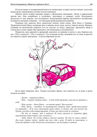 Юлия Гиппенрейтер: «Общаться с ребенком. Как?»
И тем не менее от недоразумений никто не застрахован, и может настать момент, когда вам
нужно будет отреагировать на явно плохое поведение.
Обычно много споров вызывает вопрос о физических наказаниях. Лично я определенно
против них. Они оскорбляют и озлобляют, запугивают и унижают детей. Позитивного
результата от них меньше, чем негативного. Единственный вариант физического воздействия,
который не вызывает сомнения – это обуздание разбушевавшегося ребенка.
Однажды мне довелось быть свидетелем именно такой сцены. Дело было в Америке.
Тринадцатилетний Джон, поджидая мать в машине около дома, захотел завести мотор. Машина,
стоявшая на включенной скорости (это он упустил из виду), дернулась, проломила забор и
стукнулась в ствол дерева. Все произошло так неожиданно и молниеносно!
Подросток, весь красный и дрожащий, выскочил из машины и влетел в дом, бормоча под
нос: «Что я наделал!», «Что я наделал!». Его младшая сестра, видевшая все из окна, встретила
его каким-то едким замечанием – и была отброшена на пол.
На ее крик появилась мать. Увидев состояние Джона, она схватила его за руки и резко
усадила на диван.
– Пусти, – вырывался Джон.
– Нет, – твердо говорила мать, – я буду тебя держать, пока ты не придешь в
себя.
– Нет, пусти, – бился Джон, – не имеешь права! Это насилие!
– Нет, Джон, – спокойно, но внушительно говорила мать, продолжая крепко
его держать. – Я не могу отпустить тебя сейчас, я сделаю это, как только ты
будешь способен себя контролировать. Сейчас ты этого пока не можешь.
– Но ты не знаешь, что я наделал! (К тому времени из коротких фраз
окружающих мать поняла, что случилось.)
– Знаю, Джон. Ты сломал забор и стукнул машину. Но это не самое главное.
Для меня главное сейчас, чтобы ты взял себя в руки. Я тебя не наказываю, а
помогаю прийти в себя. Когда ты успокоишься, мы поговорим о машине.
145
 
