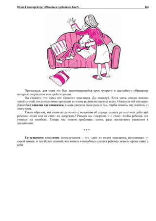 Юлия Гиппенрейтер: «Общаться с ребенком. Как?»
Признаться, для меня это был запоминающийся урок мудрого и достойного обращения
матери с подростком в острой ситуации.
Вы скажете, что здесь нет никакого наказания. Да, пожалуй. Хотя здесь описан именно
такой случай, когда наказание приходит в голову родителю прежде всего. Однако в той ситуации
Джон был наказан случившимся, а мать увидела свою роль в том, чтобы помочь ему извлечь из
этого урок.
Таким образом, мы снова встретились с вопросом об отрицательных результатах действий
ребенка: стоит или не стоит их допускать? Раньше мы говорили, что стоит, чтобы ребенок мог
учиться на ошибках. Теперь мы можем прибавить: стоит, ради воспитания уважения к
дисциплине.
* * *
Естественное следствие непослушания – это один из видов наказания, исходящего от
самой жизни, и тем более ценный, что винить в подобных случаях ребенку некого, кроме самого
себя.
146
 