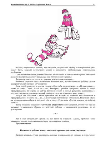 Юлия Гиппенрейтер: «Общаться с ребенком. Как?»
Малыш, оцарапанный кошкой, или школьник, получивший двойку за невыученный урок,
может быть, впервые почувствуют смысл и жизненную необходимость родительского
требования.
Один такой опыт стоит десятка словесных наставлений. К тому же мы все равно никогда не
сможем «постелить соломку» всюду, где наш ребенок может «упасть».
Зато потом, когда его постигнет неудача, можно очень помочь ему.
Активное слушание здесь незаменимо. Напомню вам, что оно помогает ребенку сделать
самостоятельный вывод из случившегося.
Хотя порой родителю и хочется сказать: «Я же тебя предупреждал…», «Не послушался –
пеняй на себя». Этого делать не стоит. Во-первых, ребенок прекрасно помнит о вашем
предупреждении, во-вторых, он сейчас расстроен и глух к любым разумным замечаниям; в-
третьих, ему тяжело признаться в своей ошибке, и он готов оспаривать вашу правоту.
Второй тип наказания – более привычен, он исходит от родителя. Все начинается с
предупреждения: «Если ты не…, то…», а кончается выполнением обещанного. Например: «Если
ты не прекратишь грубить, я поставлю тебя в угол»; «Если ты не уберешь комнату, не пойдешь
гулять».
Такие наказания называют условными следствиями непослушания, потому что они не
вытекают естественным образом из действий ребенка, а назначаются родителями по их
усмотрению.
* * *
Как к ним относиться? Думаю, их все равно не избежать. Однако, применяя такие
наказания, хорошо придерживаться одного очень важного правила.
Правило шестое
Наказывать ребенка лучше, лишая его хорошего, чем делая ему плохое.
Другими словами, лучше наказывать, двигаясь в направлении от «плюса» к нулю, чем от
147
 