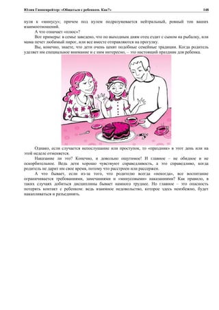 Юлия Гиппенрейтер: «Общаться с ребенком. Как?»
нуля к «минусу»; причем под нулем подразумевается нейтральный, ровный тон ваших
взаимоотношений.
А что означает «плюс»?
Вот примеры: в семье заведено, что по выходным дням отец ездит с сыном на рыбалку, или
мама печет любимый пирог, или все вместе отправляются на прогулку.
Вы, конечно, знаете, что дети очень ценят подобные семейные традиции. Когда родитель
уделяет им специальное внимание и с ним интересно, – это настоящий праздник для ребенка.
Однако, если случается непослушание или проступок, то «праздник» в этот день или на
этой неделе отменяется.
Наказание ли это? Конечно, и довольно ощутимое! И главное – не обидное и не
оскорбительное. Ведь дети хорошо чувствуют справедливость, а это справедливо, когда
родитель не дарит им свое время, потому что расстроен или рассержен.
А что бывает, если из-за того, что родителю всегда «некогда», все воспитание
ограничивается требованиями, замечаниями и «минусовыми» наказаниями? Как правило, в
таких случаях добиться дисциплины бывает намного труднее. Но главное – это опасность
потерять контакт с ребенком: ведь взаимное недовольство, которое здесь неизбежно, будет
накапливаться и разъединять.
148
 