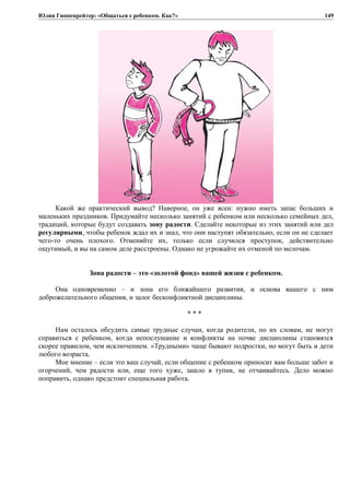 Юлия Гиппенрейтер: «Общаться с ребенком. Как?»
Какой же практический вывод? Наверное, он уже ясен: нужно иметь запас больших и
маленьких праздников. Придумайте несколько занятий с ребенком или несколько семейных дел,
традиций, которые будут создавать зону радости. Сделайте некоторые из этих занятий или дел
регулярными, чтобы ребенок ждал их и знал, что они наступят обязательно, если он не сделает
чего-то очень плохого. Отменяйте их, только если случился проступок, действительно
ощутимый, и вы на самом деле расстроены. Однако не угрожайте их отменой по мелочам.
Зона радости – это «золотой фонд» вашей жизни с ребенком.
Она одновременно – и зона его ближайшего развития, и основа вашего с ним
доброжелательного общения, и залог бесконфликтной дисциплины.
* * *
Нам осталось обсудить самые трудные случаи, когда родители, по их словам, не могут
справиться с ребенком, когда непослушание и конфликты на почве дисциплины становятся
скорее правилом, чем исключением. «Трудными» чаще бывают подростки, но могут быть и дети
любого возраста.
Мое мнение – если это ваш случай, если общение с ребенком приносит вам больше забот и
огорчений, чем радости или, еще того хуже, зашло в тупик, не отчаивайтесь. Дело можно
поправить, однако предстоит специальная работа.
149
 