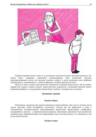 Юлия Гиппенрейтер: «Общаться с ребенком. Как?»
Скрытая причина может стоять и за усиленным «воспитательным» настроем родителя. Ею
может быть, например, стремление компенсировать свои жизненные неудачи,
неосуществившиеся мечты или желание доказать супругу и всем домашним свою крайнюю
необходимость, незаменимость, «тяжесть бремени», которое приходится нести.
Иногда в таких случаях сами родители нуждаются в помощи консультанта. Но все равно,
первый шаг можно и нужно сделать: самостоятельно задуматься о возможной причине своего
непринятия ребенка. А следующими шагами будут задания, к которым мы и подошли.
Домашние задания
Задание первое
Посмотрите, насколько вам удается принимать вашего ребенка. Для этого в течение дня (а
лучше двух-трех дней) постарайтесь подсчитать, сколько раз вы обратились к нему с
эмоционально положительными высказываниями (радостным приветствием, одобрением,
поддержкой) и сколько – с отрицательными (упреком, замечанием, критикой). Если количество
отрицательных обращений равно или перевешивает число положительных, то с общением у вас
не все благополучно.
Задание второе
15
 