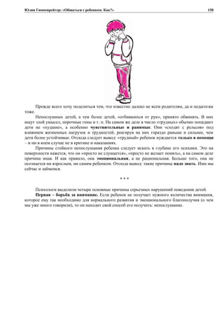 Юлия Гиппенрейтер: «Общаться с ребенком. Как?»
Прежде всего хочу поделиться тем, что известно далеко не всем родителям, да и педагогам
тоже.
Непослушных детей, а тем более детей, «отбившихся от рук», принято обвинять. В них
ищут злой умысел, порочные гены и т. п. На самом же деле в число «трудных» обычно попадают
дети не «худшие», а особенно чувствительные и ранимые. Они «сходят с рельсов» под
влиянием жизненных нагрузок и трудностей, реагируя на них гораздо раньше и сильнее, чем
дети более устойчивые. Отсюда следует вывод: «трудный» ребенок нуждается только в помощи
– и ни в коем случае не в критике и наказаниях.
Причины стойкого непослушания ребенка следует искать в глубине его психики. Это на
поверхности кажется, что он «просто не слушается», «просто не желает понять», а на самом деле
причина иная. И как правило, она эмоциональная, а не рациональная. Больше того, она не
осознается ни взрослым, ни самим ребенком. Отсюда вывод: такие причины надо знать. Ими мы
сейчас и займемся.
* * *
Психологи выделили четыре основные причины серьезных нарушений поведения детей.
Первая – борьба за внимание. Если ребенок не получает нужного количества внимания,
которое ему так необходимо для нормального развития и эмоционального благополучия (о чем
мы уже много говорили), то он находит свой способ его получить: непослушание.
150
 