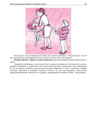 Юлия Гиппенрейтер: «Общаться с ребенком. Как?»
Родители то и дело отрываются от своих дел, сыплют замечания… Нельзя сказать, что это
уж очень приятно, но внимание все-таки получено. Лучше такое, чем никакого.
Вторая причина – борьба за самоутверждение против чрезмерной родительской власти и
опеки.
Знаменитое требование «я сам» двухлетнего малыша сохраняется в течение всего детства,
особенно обостряясь у подростков. Дети очень чувствительны к ущемлению этого стремления.
Но им становится особенно трудно, когда родители общаются с ними в основном в форме
указаний, замечаний и опасений. Родители считают, что так они прививают своим детям
правильные привычки, приучают их к порядку, предупреждают ошибки, вообще – воспитывают.
151
 