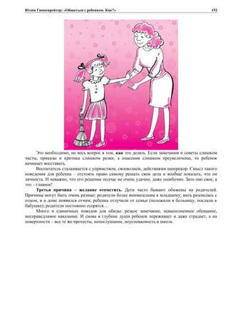 Юлия Гиппенрейтер: «Общаться с ребенком. Как?»
Это необходимо, но весь вопрос в том, как это делать. Если замечания и советы слишком
часты, приказы и критика слишком резки, а опасения слишком преувеличены, то ребенок
начинает восставать.
Воспитатель сталкивается с упрямством, своеволием, действиями наперекор. Смысл такого
поведения для ребенка – отстоять право самому решать свои дела и вообще показать, что он
личность. И неважно, что его решение подчас не очень удачно, даже ошибочно. Зато оно свое, а
это – главное!
Третья причина – желание отомстить. Дети часто бывают обижены на родителей.
Причины могут быть очень разные: родители более внимательны к младшему; мать разошлась с
отцом, и в доме появился отчим; ребенка отлучили от семьи (положили в больницу, послали к
бабушке); родители постоянно ссорятся…
Много и единичных поводов для обиды: резкое замечание, невыполненное обещание,
несправедливое наказание. И снова в глубине души ребенок переживает и даже страдает, а на
поверхности – все те же протесты, непослушание, неуспеваемость в школе.
152
 