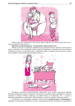 Юлия Гиппенрейтер: «Общаться с ребенком. Как?»
Смысл «плохого» поведения в этом случае можно выразить так: «Вы сделали мне плохо –
пусть и вам будет тоже плохо!..»
Наконец, четвертая причина – потеря веры в собственный успех.
Может случиться, что ребенок переживает свое неблагополучие в какой-то одной области
жизни, а неудачи у него возникают совсем в другой. Например, у мальчика могут не сложиться
отношения в классе, а следствием будет запущенная учеба, в другом случае неуспехи в школе
могут привести к вызывающему поведению дома и т. д.
Подобное «смещение неблагополучия» происходит из-за низкой самооценки ребенка.
Накопив горький опыт неудач и критики в свой адрес, он вообще теряет уверенность в себе. Он
приходит к выводу: «Нечего стараться, все равно ничего не получится». Это – в душе, а
внешним поведением он показывает: «Мне все равно», «И пусть плохой», «И буду плохой!».
Согласитесь, что стремления «трудных» детей вполне положительны и закономерны и
выражают естественную потребность в тепле и внимании родителей, потребность в признании и
153
 