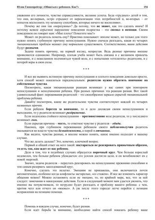 Юлия Гиппенрейтер: «Общаться с ребенком. Как?»
уважении его личности, чувство справедливости, желание успеха. Беда «трудных» детей в том,
что они, во-первых, остро страдают от нереализации этих потребностей и, во-вторых – от
попыток восполнить эту нехватку способами, которые ничего не восполняют.
Почему же они так «неразумны»? Да потому, что не знают, как это сделать иначе! И
поэтому всякое серьезное нарушение поведения подростка – это сигнал о помощи. Своим
поведением он говорит нам: «Мне плохо! Помогите мне!»
Может ли родитель помочь ему? Практика показывает: вполне может, но только для этого
нужно понять глубинную причину непослушания. Нужно сначала разгадать, какая из четырех
эмоциональных проблем мешает ему нормально существовать. Соответственно, ваши действия
будут разными.
Задача понять причину, на первый взгляд, непростая. Ведь разные причины внешне
проявляются одинаково. Например, плохая учеба может быть связана и с желанием привлечь
внимание, и с нежеланием подчиняться чужой воле, и с попытками «отплатить» родителям, и с
потерей веры в свои силы.
* * *
И все же выявить истинную причину непослушания и плохого поведения довольно просто,
хотя способ может показаться парадоксальным: родителю нужно обратить внимание на
собственные чувства.
Посмотрите, какая эмоциональная реакция возникает у вас самих при повторном
непослушании и неподчинении ребенка. При разных причинах эта реакция разная. Вот такой
удивительный факт: переживания родителей – это своеобразное зеркало скрытой эмоциональной
проблемы ребенка.
Давайте посмотрим, какие же родительские чувства соответствуют каждой из четырех
названных причин.
Если ребенок борется за внимание, то и дело досаждая своим непослушанием и
выходками, то у родителя возникает раздражение.
Если подоплека стойкого непослушания – противостояние воле родителя, то у последнего
возникает гнев.
Если скрытая причина – месть, то ответное чувство у родителя – обида.
Наконец, при глубинном переживании ребенком своего неблагополучия родитель
оказывается во власти чувства безнадежности, а порой и отчаяния.
Как видите, чувства разные, и вполне можно понять, какое именно подходит к вашему
случаю.
Что же делать дальше? Это, конечно, ключевой вопрос.
Первый и общий ответ на него такой: постараться не реагировать привычным образом,
то есть так, как ждет от вас ребенок.
Дело в том, что в подобных случаях образуется порочный круг. Чем больше взрослый
недоволен, тем больше ребенок убеждается: его усилия достигли цели, и он возобновляет их с
новой энергией.
Значит, задача родителя – перестать реагировать на непослушание прежними способами и
тем самым разорвать заколдованный круг.
Конечно, сделать это нелегко. Эмоциям не прикажешь, они включаются почти
автоматически, особенно когда конфликты застарелые, «со стажем». И все же изменить характер
общения можно! Можно остановить если не эмоцию, то, по крайней мере, все, что за ней
следует: замечания и наказующие действия. Если в следующий момент вам удастся уяснить, что
именно вы почувствовали, то нетрудно будет разгадать и проблему вашего ребенка: с чем,
против чего или отчего он «воевал». А уж после этого гораздо легче перейти с позиции
исправления на позицию помощи.
* * *
Помощь в каждом случае, конечно, будет разная.
Если идет борьба за внимание, необходимо найти способ показать ребенку ваше
154
 