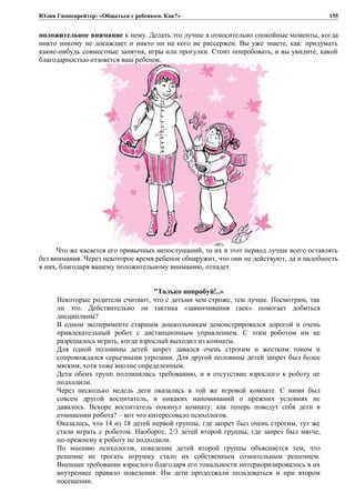 Юлия Гиппенрейтер: «Общаться с ребенком. Как?»
положительное внимание к нему. Делать это лучше в относительно спокойные моменты, когда
никто никому не досаждает и никто ни на кого не рассержен. Вы уже знаете, как: придумать
какие-нибудь совместные занятия, игры или прогулки. Стоит попробовать, и вы увидите, какой
благодарностью отзовется ваш ребенок.
Что же касается его привычных непослушаний, то их в этот период лучше всего оставлять
без внимания. Через некоторое время ребенок обнаружит, что они не действуют, да и надобность
в них, благодаря вашему положительному вниманию, отпадет.
"Только попробуй!..»
Некоторые родители считают, что с детьми чем строже, тем лучше. Посмотрим, так
ли это. Действительно ли тактика «завинчивания гаек» помогает добиться
дисциплины?
В одном эксперименте старшим дошкольникам демонстрировался дорогой и очень
привлекательный робот с дистанционным управлением. С этим роботом им не
разрешалось играть, когда взрослый выходил из комнаты.
Для одной половины детей запрет давался очень строгим и жестким тоном и
сопровождался серьезными угрозами. Для другой половины детей запрет был более
мягким, хотя тоже вполне определенным.
Дети обеих групп подчинялись требованию, и в отсутствие взрослого к роботу не
подходили.
Через несколько недель дети оказались в той же игровой комнате. С ними был
совсем другой воспитатель, и никаких напоминаний о прежних условиях не
давалось. Вскоре воспитатель покинул комнату: как теперь поведут себя дети в
отношении робота? – вот что интересовало психологов.
Оказалось, что 14 из 18 детей первой группы, где запрет был очень строгим, тут же
стали играть с роботом. Наоборот, 2/3 детей второй группы, где запрет был мягче,
по-прежнему к роботу не подходили.
По мнению психологов, поведение детей второй группы объясняется тем, что
решение не трогать игрушку стало их собственным сознательным решением.
Внешнее требование взрослого благодаря его тональности интериоризировалось в их
внутреннее правило поведения. Им дети продолжали пользоваться и при втором
посещении.
155
 