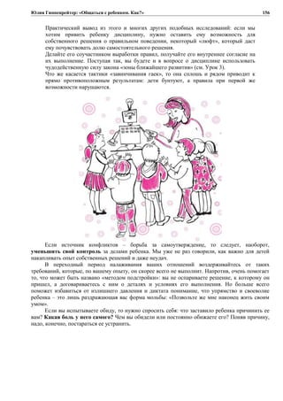 Юлия Гиппенрейтер: «Общаться с ребенком. Как?»
Практический вывод из этого и многих других подобных исследований: если мы
хотим привить ребенку дисциплину, нужно оставить ему возможность для
собственного решения о правильном поведении, некоторый «люфт», который даст
ему почувствовать долю самостоятельного решения.
Делайте его соучастником выработки правил, получайте его внутреннее согласие на
их выполнение. Поступая так, вы будете и в вопросе о дисциплине использовать
чудодейственную силу закона «зоны ближайшего развития» (см. Урок 3).
Что же касается тактики «завинчивания гаек», то она сплошь и рядом приводит к
прямо противоположным результатам: дети бунтуют, а правила при первой же
возможности нарушаются.
Если источник конфликтов – борьба за самоутверждение, то следует, наоборот,
уменьшить свой контроль за делами ребенка. Мы уже не раз говорили, как важно для детей
накапливать опыт собственных решений и даже неудач.
В переходный период налаживания ваших отношений воздерживайтесь от таких
требований, которые, по вашему опыту, он скорее всего не выполнит. Напротив, очень помогает
то, что может быть названо «методом подстройки»: вы не оспариваете решение, к которому он
пришел, а договариваетесь с ним о деталях и условиях его выполнения. Но больше всего
поможет избавиться от излишнего давления и диктата понимание, что упрямство и своеволие
ребенка – это лишь раздражающая вас форма мольбы: «Позвольте же мне наконец жить своим
умом».
Если вы испытываете обиду, то нужно спросить себя: что заставило ребенка причинить ее
вам? Какая боль у него самого? Чем вы обидели или постоянно обижаете его? Поняв причину,
надо, конечно, постараться ее устранить.
156
 