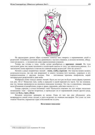 Юлия Гиппенрейтер: «Общаться с ребенком. Как?»
На предыдущих уроках образ «стакана» помогал нам говорить о переживаниях детей и
родителей. Спокойное состояние мы сравнивали с пустым стаканом, а сильное волнение, обиду,
гнев или радость – с полным или даже переполненным стаканом.
Теперь мы готовы к тому, чтобы лучше разобраться в причинах эмоций. На этом
последнем уроке мы также вспомним и подытожим многое из того, что проходили раньше. А в
заключение снова вернемся к ответам на главный вопрос родителей: «Что же делать?»
Начнем с самых неприятных эмоций – гнева, злобы, агрессии. Эти чувства можно назвать
разрушительными, так как они разрушают и самого человека (его психику, здоровье), и его
взаимоотношения с другими людьми. Они – постоянные причины конфликтов, порой
материальных разрушений и даже войн.
Изобразим снова «сосуд» наших эмоций. Пусть на этот раз он будет иметь форму кувшина
(см. рис. 10.1).6
Поместим гнев, злобу и агрессию в самой верхней его части. Тут же покажем,
как эти эмоции проявляются во внешнем поведении человека. Это так, к сожалению, знакомые
всем обзывания и оскорбления, ссоры и драки, наказания, действия «назло» и т. п.
Теперь спросим, а отчего возникает гнев? Психологи отвечают на этот вопрос несколько
неожиданно: гнев – чувство вторичное, и происходит он от переживаний совсем другого рода,
таких как боль, страх, обида.
Возьмем несколько примеров из жизни. Один из них мы уже обсуждали: дочь
возвращается домой очень поздно, и мать встречает ее гневным выговором. Что стоит за этим
гневом? Конечно, пережитые страх и беспокойство за дочь.
Негативное поведение
6 Мы модифицируем идею «кувшина» В. Сатир.
159
 