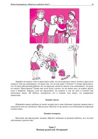 Юлия Гиппенрейтер: «Общаться с ребенком. Как?»
Закройте на минуту глаза и представьте себе, что вы встречаете своего лучшего друга (или
подругу). Как вы показываете, что рады ему, что он вам дорог и близок? А теперь представьте,
что это ваш собственный ребенок: вот он приходит домой из школы и вы показываете, что рады
его видеть. Представили? Теперь вам легче будет сделать это на самом деле, до всяких других
слов и вопросов. Хорошо, если вы продолжите эту встречу в том же духе в течение еще
нескольких минут. Не бойтесь «испортить» его в течение этих минут, это совершенно
немыслимо.
Задание третье
Обнимайте вашего ребенка не менее четырех раз в день (обычные утреннее приветствие и
поцелуй на ночь не считаются). Примечание: Неплохо то же делать и по отношению ко взрослым
членам семьи.
Задание четвертое
Выполняя два предыдущих задания, обратите внимание на реакции ребенка, да и на свои
собственные чувства тоже.
Урок 2
Помощь родителей. Осторожно!
16
 